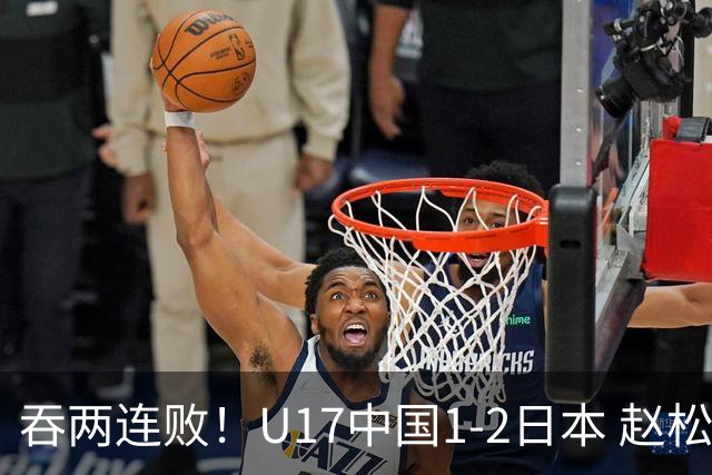 吞两连败！U17中国1-2日本 赵松源破门U17国足全场仅2次射门