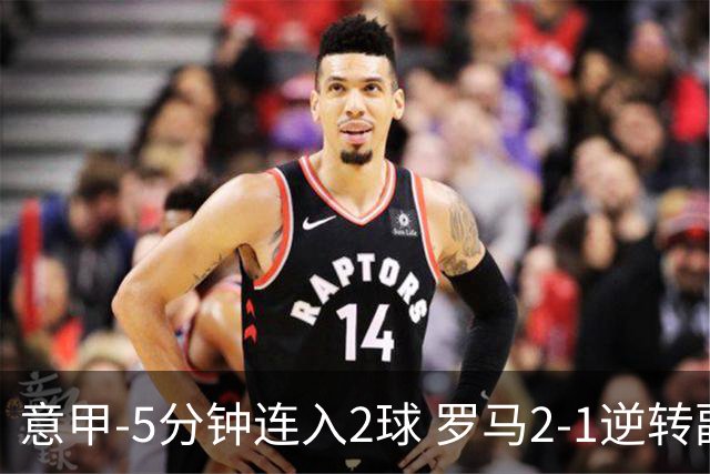 意甲-5分钟连入2球 罗马2-1逆转副班长夺3连胜