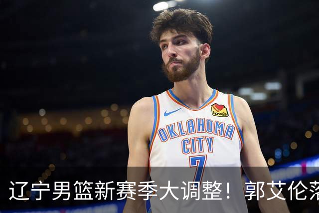 辽宁男篮新赛季大调整！郭艾伦落叶归根或重返辽篮，杨鸣有望回归